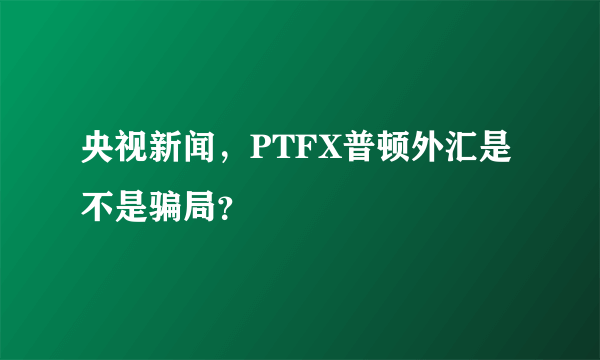 央视新闻，PTFX普顿外汇是不是骗局？