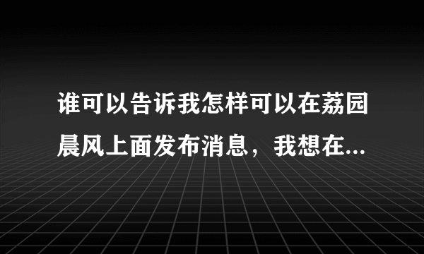 谁可以告诉我怎样可以在荔园晨风上面发布消息，我想在上面发布一条招兼职的信息，那位高人指点一下谢谢