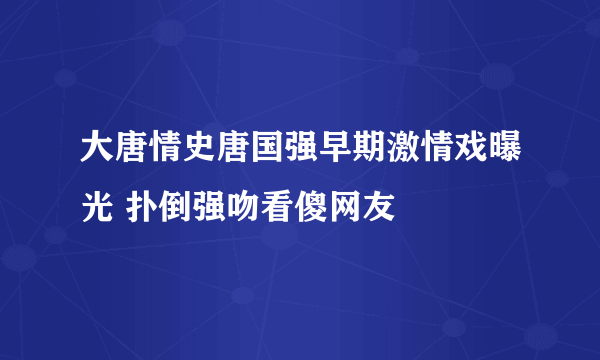 大唐情史唐国强早期激情戏曝光 扑倒强吻看傻网友