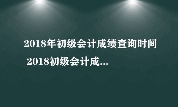 2018年初级会计成绩查询时间 2018初级会计成绩查询入口网址