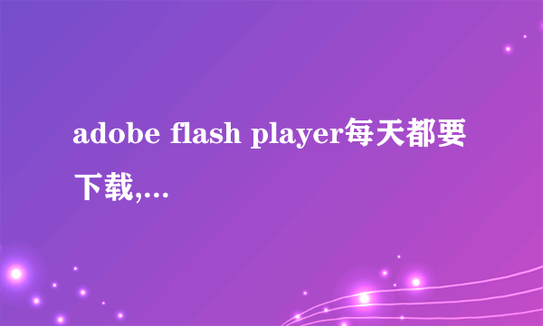 adobe flash player每天都要下载,又说不是最新版本,为什么啊,装了还是看不了