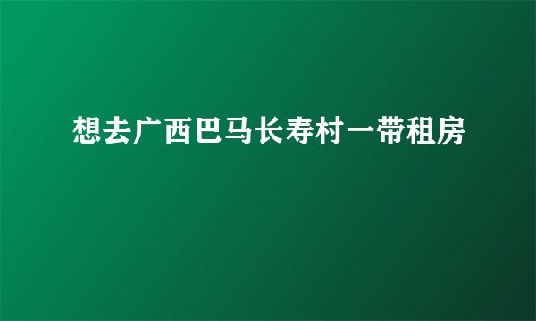 想去广西巴马长寿村一带租房