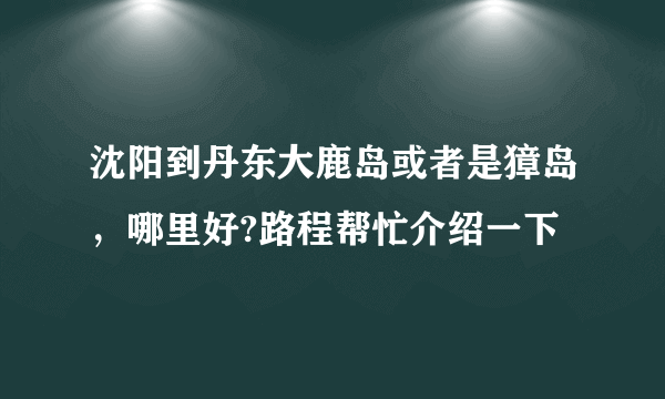 沈阳到丹东大鹿岛或者是獐岛，哪里好?路程帮忙介绍一下