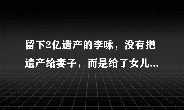 留下2亿遗产的李咏，没有把遗产给妻子，而是给了女儿，为什么？