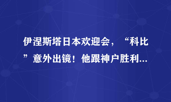 伊涅斯塔日本欢迎会，“科比”意外出镜！他跟神户胜利船什么关系？