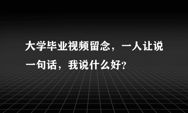 大学毕业视频留念，一人让说一句话，我说什么好？