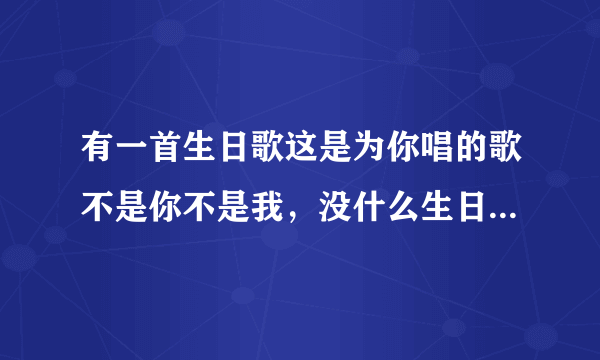 有一首生日歌这是为你唱的歌不是你不是我，没什么生日礼物送给你歌词大概这样的，男好对唱的，求歌名