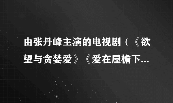 由张丹峰主演的电视剧（《欲望与贪婪爱》《爱在屋檐下》）为什么各大视频播放器都找不到，前几年有在？