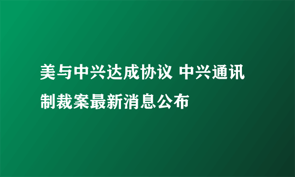 美与中兴达成协议 中兴通讯制裁案最新消息公布