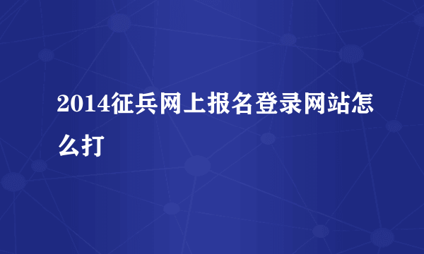 2014征兵网上报名登录网站怎么打