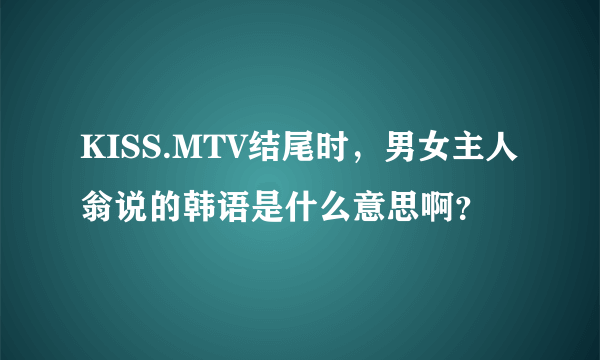 KISS.MTV结尾时，男女主人翁说的韩语是什么意思啊？