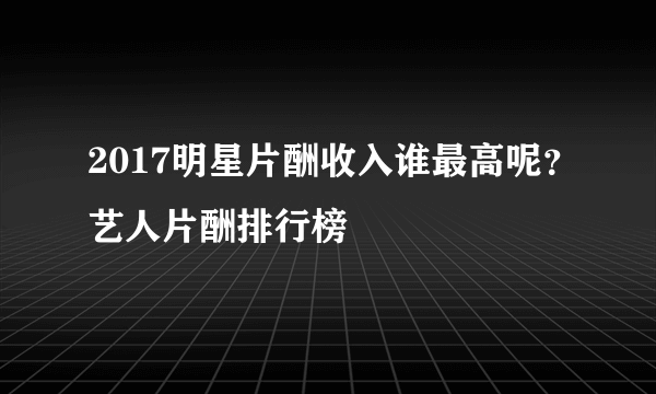 2017明星片酬收入谁最高呢？艺人片酬排行榜