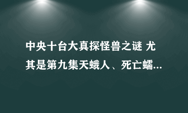 中央十台大真探怪兽之谜 尤其是第九集天蛾人、死亡蠕虫、外星生物，好可怕，真的假的为什么