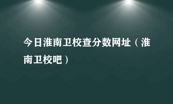 今日淮南卫校查分数网址（淮南卫校吧）