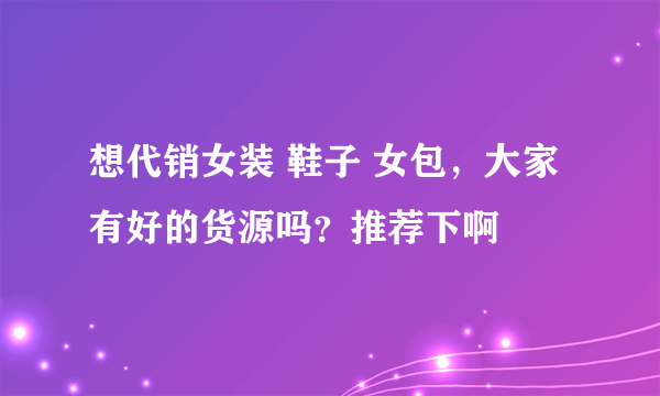 想代销女装 鞋子 女包，大家有好的货源吗？推荐下啊