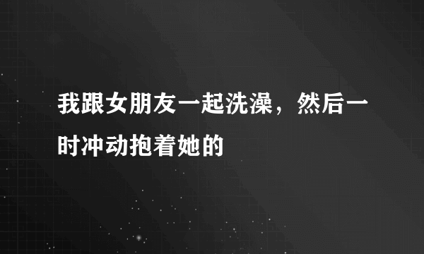 我跟女朋友一起洗澡，然后一时冲动抱着她的