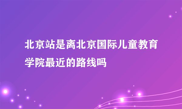 北京站是离北京国际儿童教育学院最近的路线吗