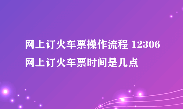 网上订火车票操作流程 12306网上订火车票时间是几点