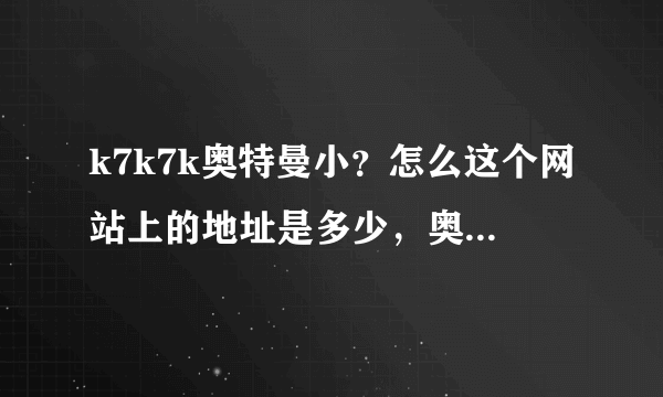 k7k7k奥特曼小？怎么这个网站上的地址是多少，奥特曼要怎么找到啊？