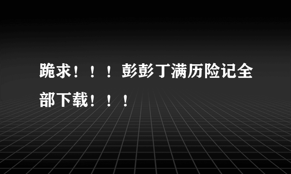 跪求！！！彭彭丁满历险记全部下载！！！