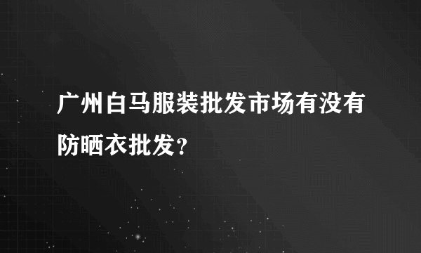 广州白马服装批发市场有没有防晒衣批发？