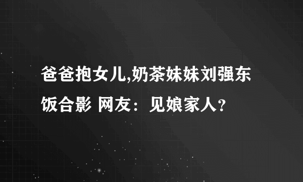 爸爸抱女儿,奶茶妹妹刘强东饭合影 网友：见娘家人？