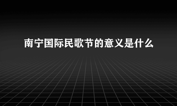 南宁国际民歌节的意义是什么