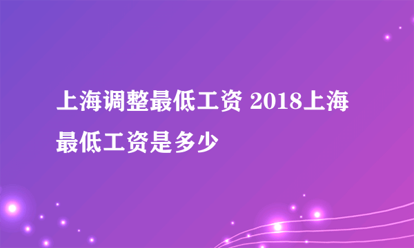 上海调整最低工资 2018上海最低工资是多少