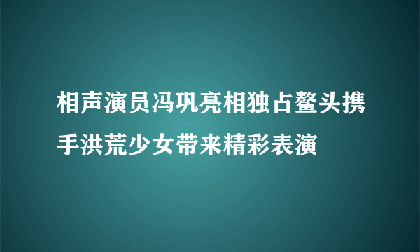 相声演员冯巩亮相独占鳌头携手洪荒少女带来精彩表演