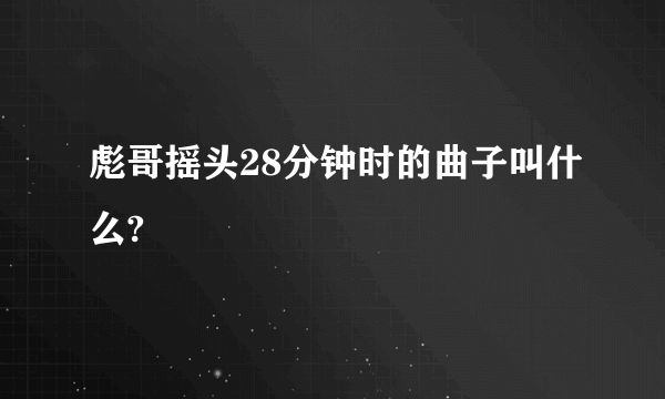 彪哥摇头28分钟时的曲子叫什么?