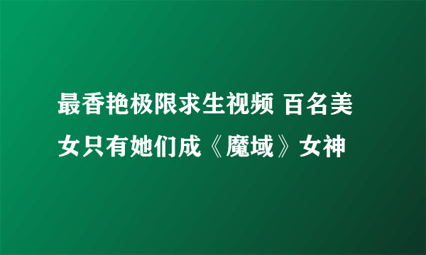 最香艳极限求生视频 百名美女只有她们成《魔域》女神