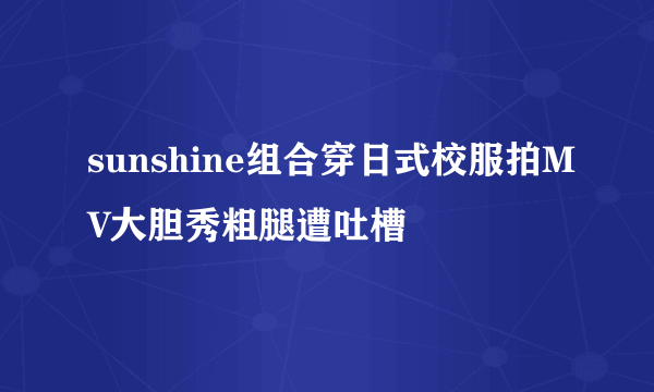 sunshine组合穿日式校服拍MV大胆秀粗腿遭吐槽