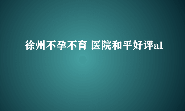 徐州不孕不育 医院和平好评al