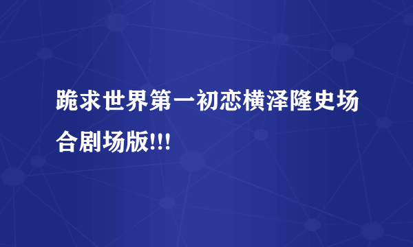 跪求世界第一初恋横泽隆史场合剧场版!!!