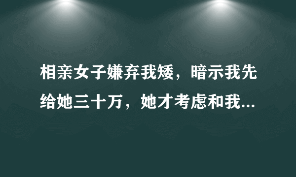 相亲女子嫌弃我矮，暗示我先给她三十万，她才考虑和我处，怎么办？