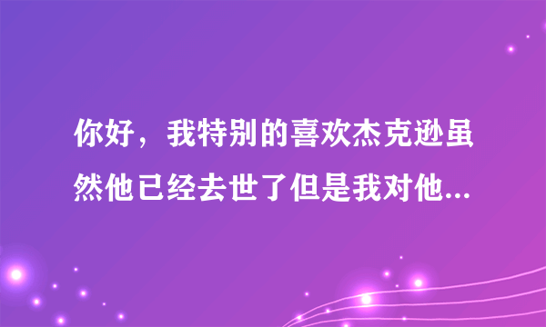 你好，我特别的喜欢杰克逊虽然他已经去世了但是我对他...