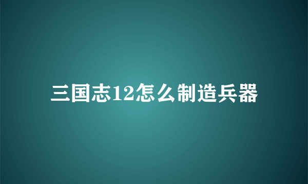 三国志12怎么制造兵器