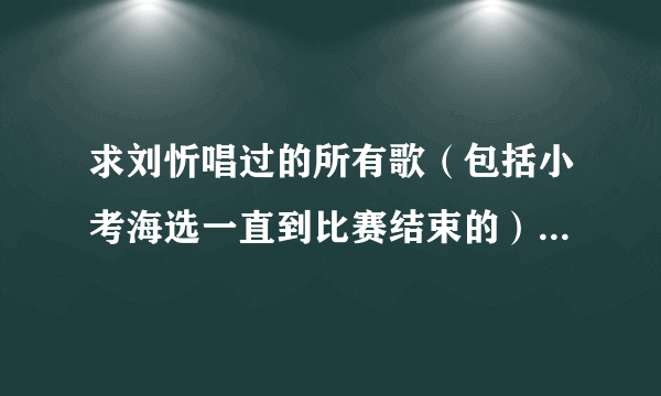 求刘忻唱过的所有歌（包括小考海选一直到比赛结束的）非常感谢！