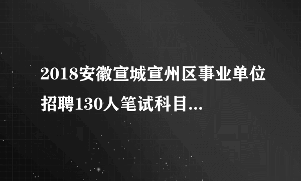 2018安徽宣城宣州区事业单位招聘130人笔试科目|考试内容