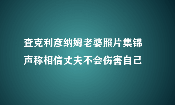 查克利彦纳姆老婆照片集锦 声称相信丈夫不会伤害自己