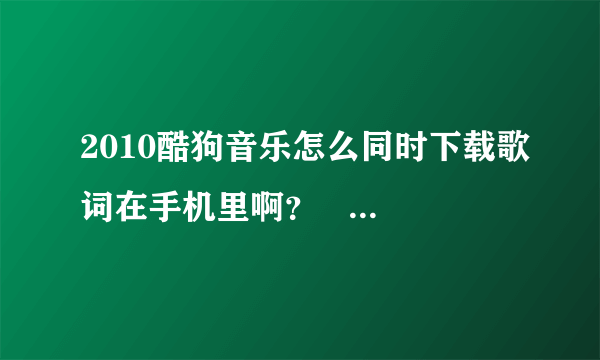 2010酷狗音乐怎么同时下载歌词在手机里啊？   谢谢啊。把详细的步骤说出来啊   谢谢