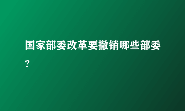 国家部委改革要撤销哪些部委?