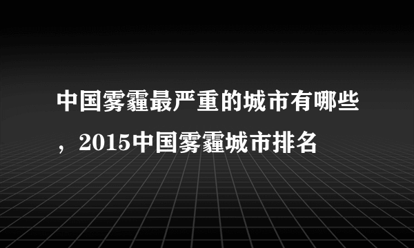 中国雾霾最严重的城市有哪些，2015中国雾霾城市排名