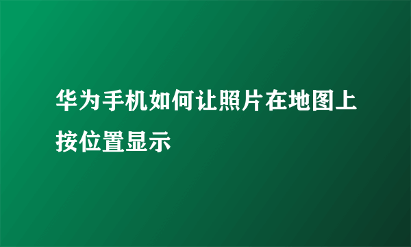 华为手机如何让照片在地图上按位置显示