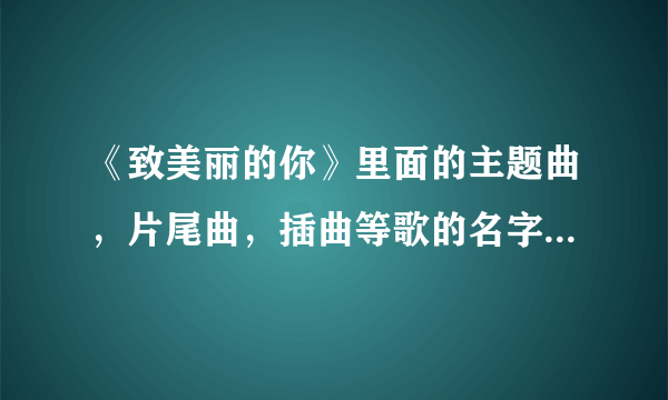 《致美丽的你》里面的主题曲，片尾曲，插曲等歌的名字是什么？