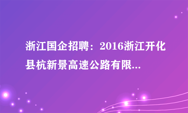 浙江国企招聘：2016浙江开化县杭新景高速公路有限公司杭新景管理处招聘107人公告