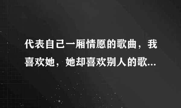 代表自己一厢情愿的歌曲，我喜欢她，她却喜欢别人的歌曲，好听的