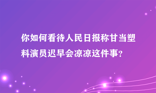 你如何看待人民日报称甘当塑料演员迟早会凉凉这件事？