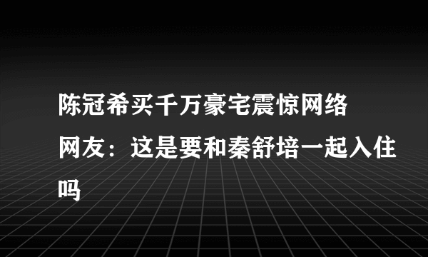 陈冠希买千万豪宅震惊网络 网友：这是要和秦舒培一起入住吗