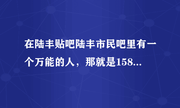 在陆丰贴吧陆丰市民吧里有一个万能的人，那就是158，有人叫158姐姐有人叫158哥哥，我想问下这位